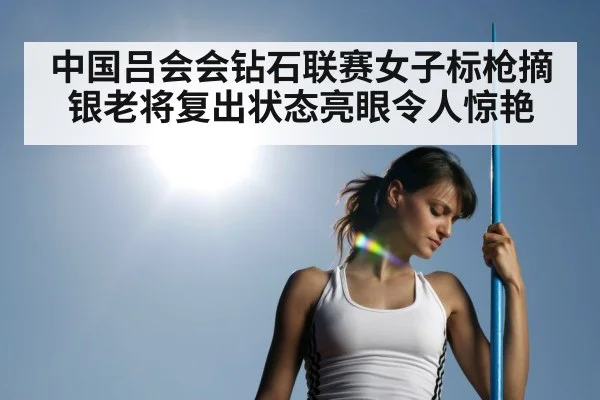 中国吕会会钻石联赛女子标枪摘银老将复出状态亮眼令人惊艳