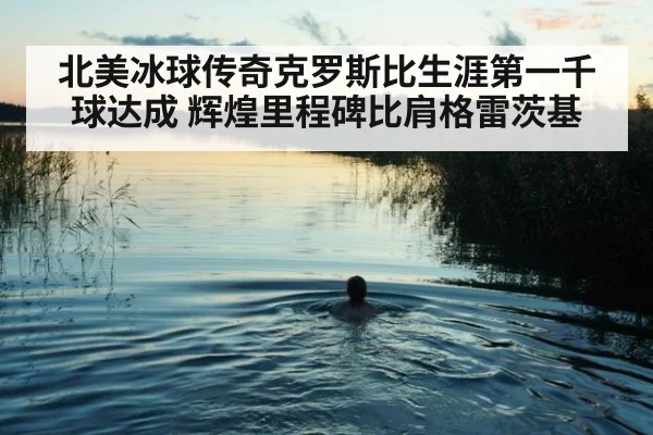 北美冰球传奇克罗斯比生涯第一千球达成 辉煌里程碑比肩格雷茨基
